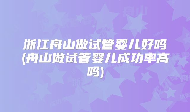 浙江舟山做试管婴儿好吗(舟山做试管婴儿成功率高吗)