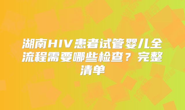 湖南HIV患者试管婴儿全流程需要哪些检查？完整清单