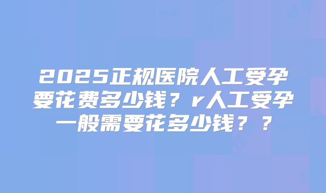 2025正规医院人工受孕要花费多少钱?r人工受孕一般需要花多少钱??