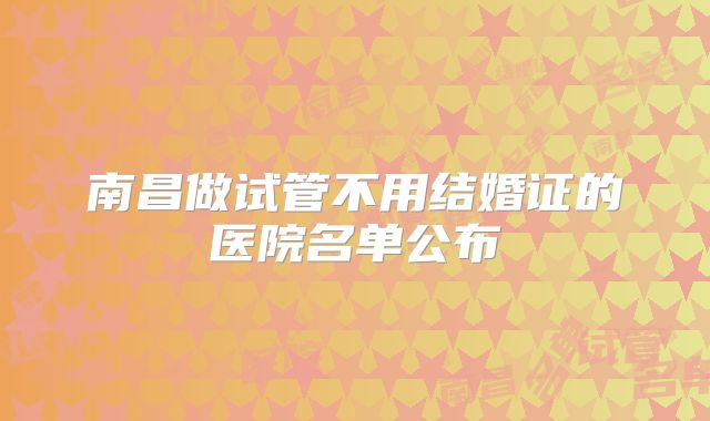 南昌做试管不用结婚证的医院名单公布