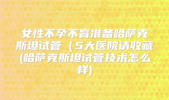 女性不孕不育准备哈萨克斯坦试管（5大医院请收藏(哈萨克斯坦试管技术怎么样)