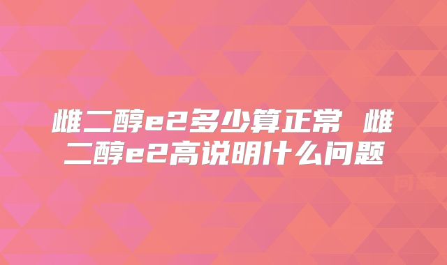 雌二醇e2多少算正常 雌二醇e2高说明什么问题