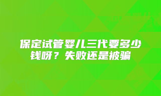 保定试管婴儿三代要多少钱呀?失败还是被骗