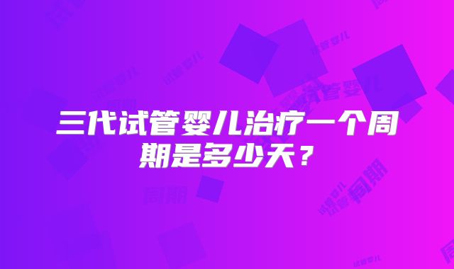 三代试管婴儿治疗一个周期是多少天？