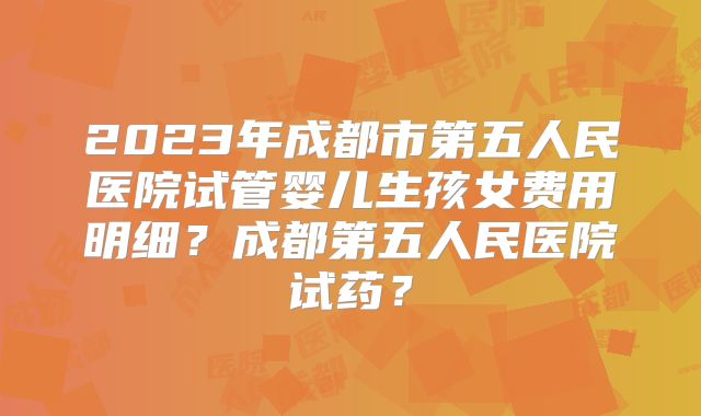 2023年成都市第五人民医院试管婴儿生孩女费用明细?成都第五人民医院试药?
