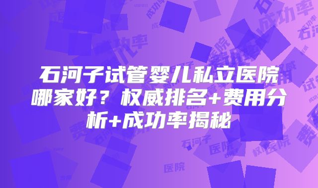 石河子试管婴儿私立医院哪家好？权威排名+费用分析+成功率揭秘