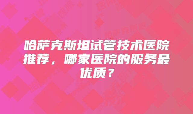 哈萨克斯坦试管技术医院推荐，哪家医院的服务最优质？