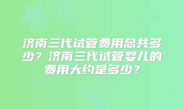 济南三代试管费用总共多少？济南三代试管婴儿的费用大约是多少？