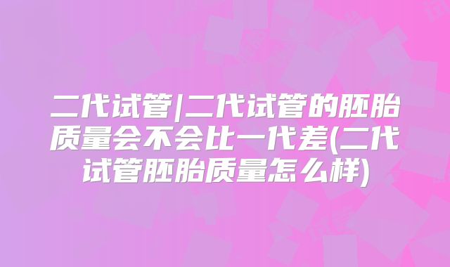 二代试管|二代试管的胚胎质量会不会比一代差(二代试管胚胎质量怎么样)