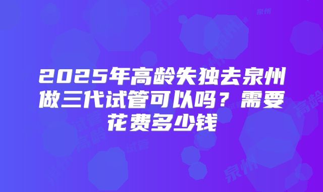 2025年高龄失独去泉州做三代试管可以吗?需要花费多少钱