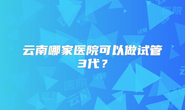 云南哪家医院可以做试管3代？