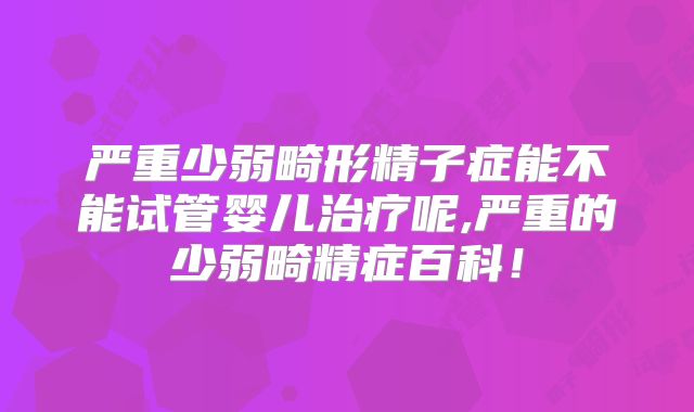严重少弱畸形精子症能不能试管婴儿治疗呢,严重的少弱畸精症百科！