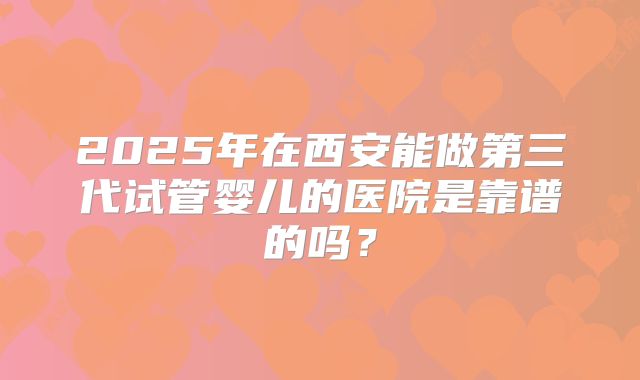 2025年在西安能做第三代试管婴儿的医院是靠谱的吗？