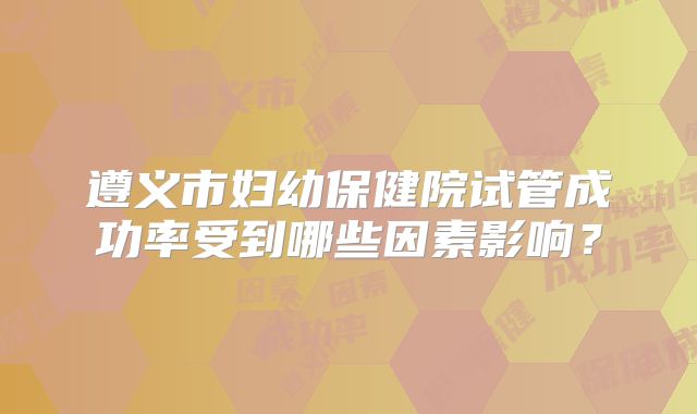 遵义市妇幼保健院试管成功率受到哪些因素影响？