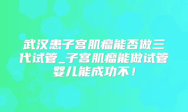 武汉患子宫肌瘤能否做三代试管_子宫肌瘤能做试管婴儿能成功不！