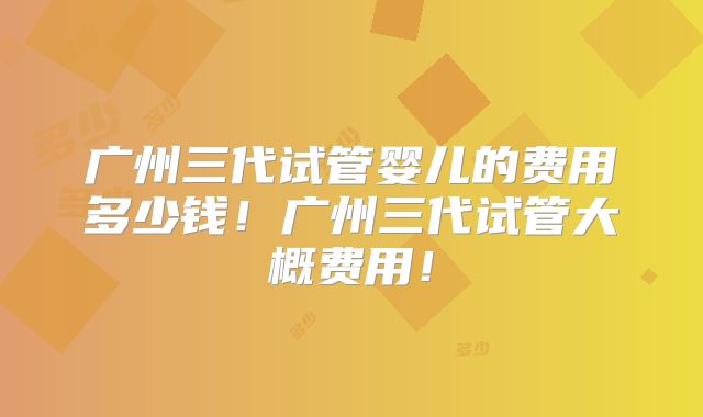 广州三代试管婴儿的费用多少钱!广州三代试管大概费用!