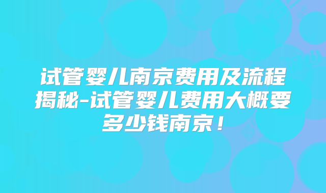 试管婴儿南京费用及流程揭秘-试管婴儿费用大概要多少钱南京！