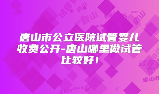 唐山市公立医院试管婴儿收费公开-唐山哪里做试管比较好！