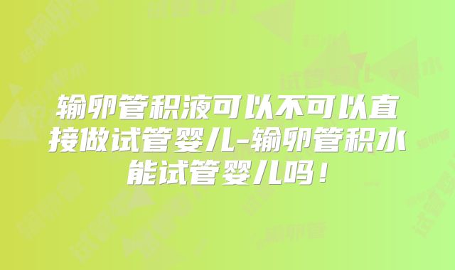 输卵管积液可以不可以直接做试管婴儿-输卵管积水能试管婴儿吗!