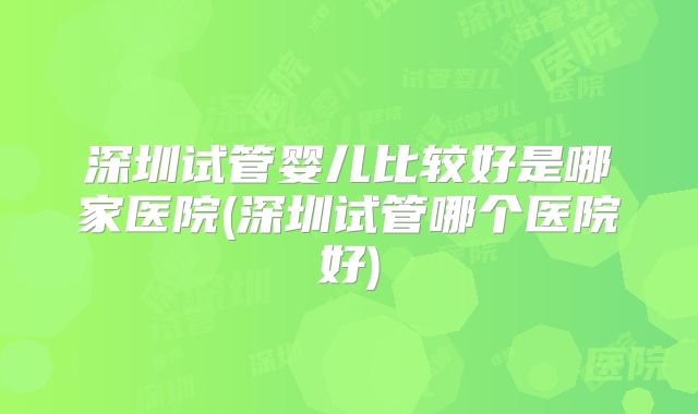 深圳试管婴儿比较好是哪家医院(深圳试管哪个医院好)