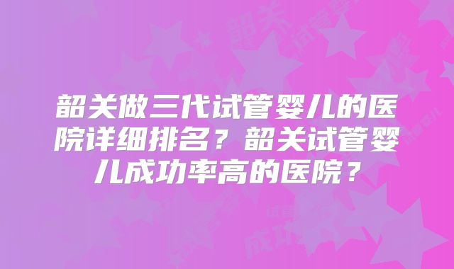 韶关做三代试管婴儿的医院详细排名？韶关试管婴儿成功率高的医院？