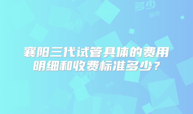 襄阳三代试管具体的费用明细和收费标准多少？
