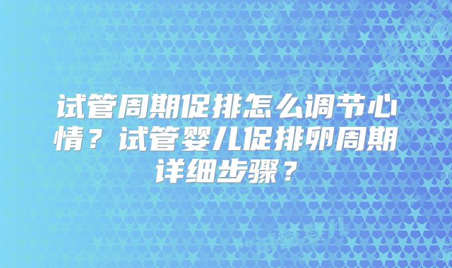 试管周期促排怎么调节心情？试管婴儿促排卵周期详细步骤？