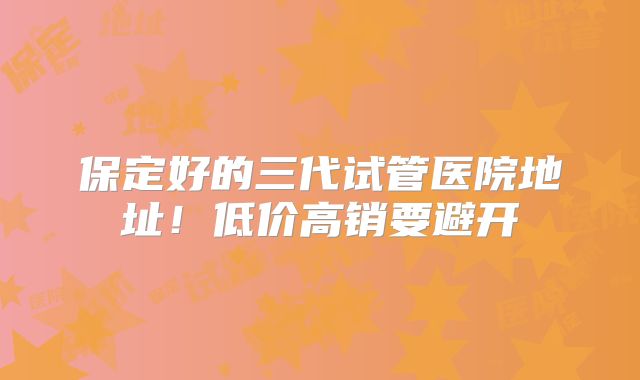 保定好的三代试管医院地址！低价高销要避开