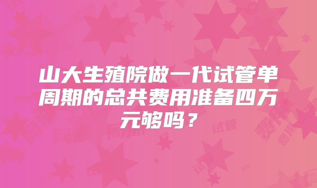 山大生殖院做一代试管单周期的总共费用准备四万元够吗?
