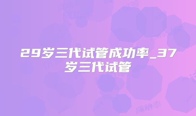 29岁三代试管成功率_37岁三代试管