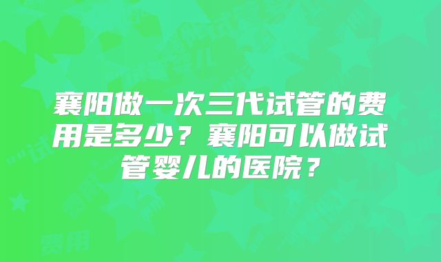 襄阳做一次三代试管的费用是多少？襄阳可以做试管婴儿的医院？