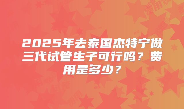 2025年去泰国杰特宁做三代试管生子可行吗?费用是多少?