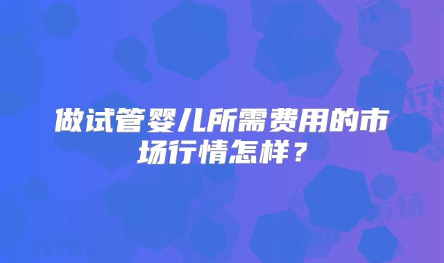做试管婴儿所需费用的市场行情怎样？