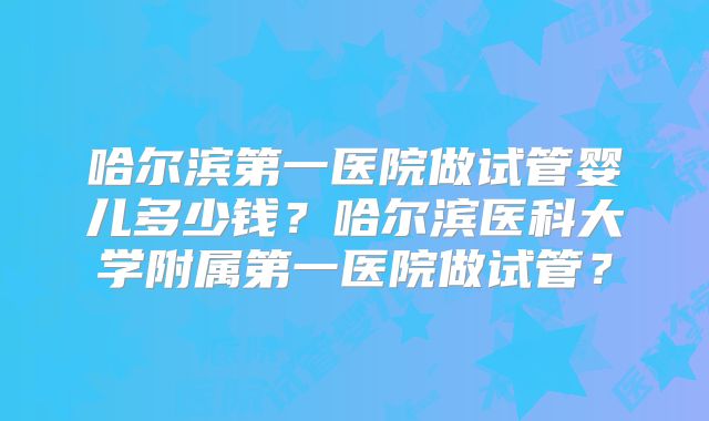 哈尔滨第一医院做试管婴儿多少钱？哈尔滨医科大学附属第一医院做试管？