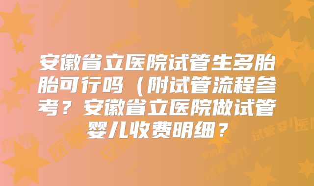 安徽省立医院试管生多胎胎可行吗（附试管流程参考？安徽省立医院做试管婴儿收费明细？