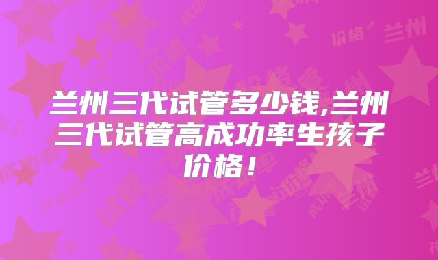 兰州三代试管多少钱,兰州三代试管高成功率生孩子价格！