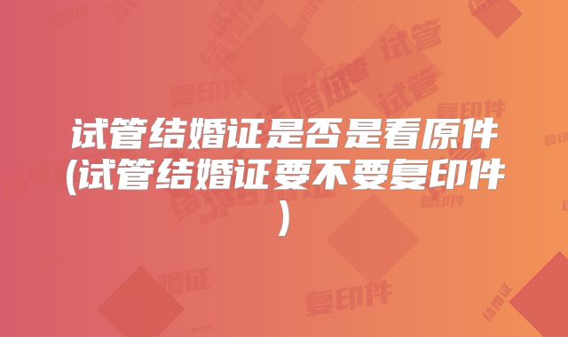 试管结婚证是否是看原件(试管结婚证要不要复印件)