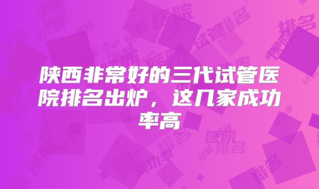 陕西非常好的三代试管医院排名出炉,这几家成功率高
