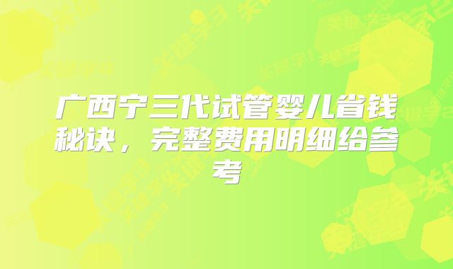 广西宁三代试管婴儿省钱秘诀,完整费用明细给参考