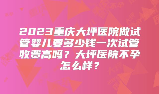 2023重庆大坪医院做试管婴儿要多少钱一次试管收费高吗?大坪医院不孕怎么样?