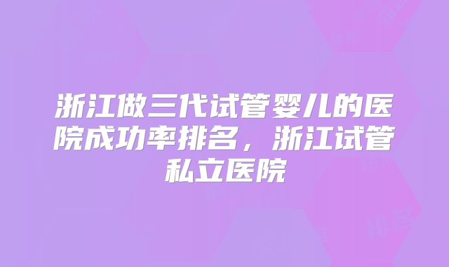 浙江做三代试管婴儿的医院成功率排名，浙江试管私立医院