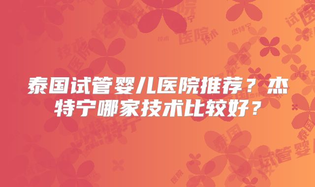 泰国试管婴儿医院推荐？杰特宁哪家技术比较好？