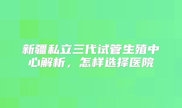 新疆私立三代试管生殖中心解析，怎样选择医院