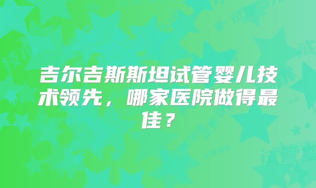 吉尔吉斯斯坦试管婴儿技术领先，哪家医院做得最佳？
