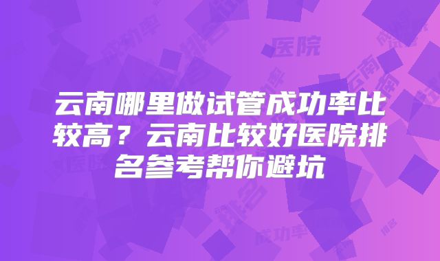 云南哪里做试管成功率比较高?云南比较好医院排名参考帮你避坑