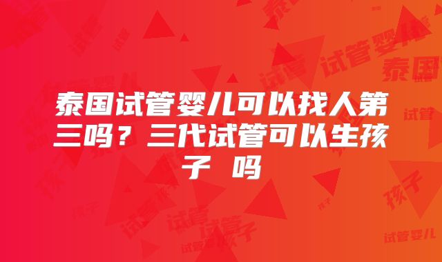 泰国试管婴儿可以找人第三吗?三代试管可以生孩子 吗