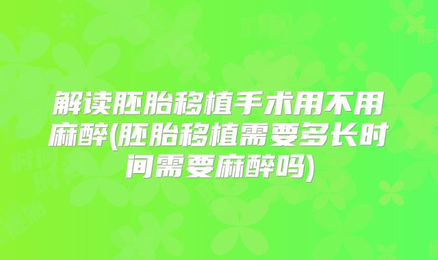 解读胚胎移植手术用不用麻醉(胚胎移植需要多长时间需要麻醉吗)