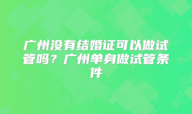 广州没有结婚证可以做试管吗?广州单身做试管条件