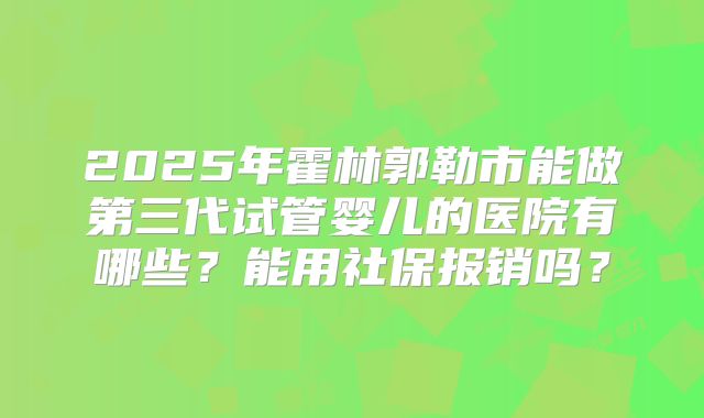 2025年霍林郭勒市能做第三代试管婴儿的医院有哪些？能用社保报销吗？