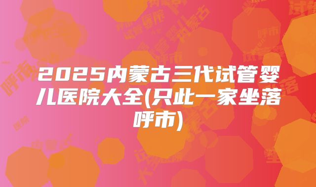 2025内蒙古三代试管婴儿医院大全(只此一家坐落呼市)